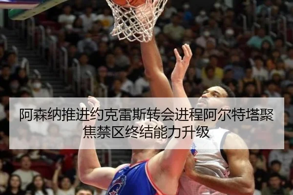阿森纳推进约克雷斯转会进程阿尔特塔聚焦禁区终结能力升级